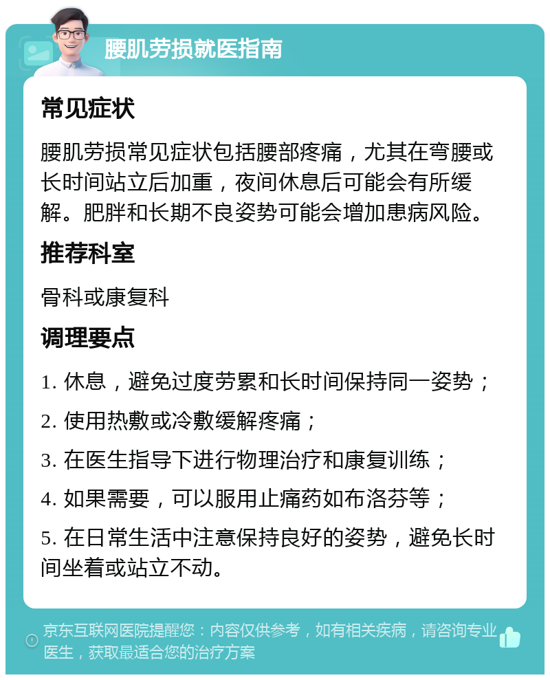 腰肌劳损就医指南 常见症状 腰肌劳损常见症状包括腰部疼痛，尤其在弯腰或长时间站立后加重，夜间休息后可能会有所缓解。肥胖和长期不良姿势可能会增加患病风险。 推荐科室 骨科或康复科 调理要点 1. 休息，避免过度劳累和长时间保持同一姿势； 2. 使用热敷或冷敷缓解疼痛； 3. 在医生指导下进行物理治疗和康复训练； 4. 如果需要，可以服用止痛药如布洛芬等； 5. 在日常生活中注意保持良好的姿势，避免长时间坐着或站立不动。