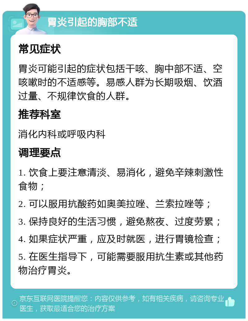 胃炎引起的胸部不适 常见症状 胃炎可能引起的症状包括干咳、胸中部不适、空咳嗽时的不适感等。易感人群为长期吸烟、饮酒过量、不规律饮食的人群。 推荐科室 消化内科或呼吸内科 调理要点 1. 饮食上要注意清淡、易消化，避免辛辣刺激性食物； 2. 可以服用抗酸药如奥美拉唑、兰索拉唑等； 3. 保持良好的生活习惯，避免熬夜、过度劳累； 4. 如果症状严重，应及时就医，进行胃镜检查； 5. 在医生指导下，可能需要服用抗生素或其他药物治疗胃炎。