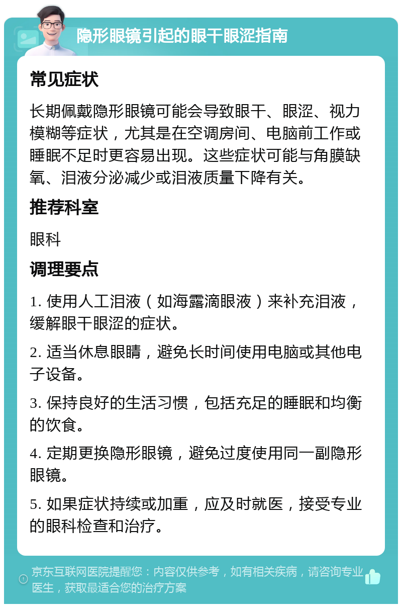 隐形眼镜引起的眼干眼涩指南 常见症状 长期佩戴隐形眼镜可能会导致眼干、眼涩、视力模糊等症状，尤其是在空调房间、电脑前工作或睡眠不足时更容易出现。这些症状可能与角膜缺氧、泪液分泌减少或泪液质量下降有关。 推荐科室 眼科 调理要点 1. 使用人工泪液（如海露滴眼液）来补充泪液，缓解眼干眼涩的症状。 2. 适当休息眼睛，避免长时间使用电脑或其他电子设备。 3. 保持良好的生活习惯，包括充足的睡眠和均衡的饮食。 4. 定期更换隐形眼镜，避免过度使用同一副隐形眼镜。 5. 如果症状持续或加重，应及时就医，接受专业的眼科检查和治疗。