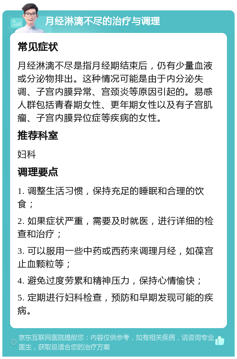 月经淋漓不尽的治疗与调理 常见症状 月经淋漓不尽是指月经期结束后，仍有少量血液或分泌物排出。这种情况可能是由于内分泌失调、子宫内膜异常、宫颈炎等原因引起的。易感人群包括青春期女性、更年期女性以及有子宫肌瘤、子宫内膜异位症等疾病的女性。 推荐科室 妇科 调理要点 1. 调整生活习惯，保持充足的睡眠和合理的饮食； 2. 如果症状严重，需要及时就医，进行详细的检查和治疗； 3. 可以服用一些中药或西药来调理月经，如葆宫止血颗粒等； 4. 避免过度劳累和精神压力，保持心情愉快； 5. 定期进行妇科检查，预防和早期发现可能的疾病。