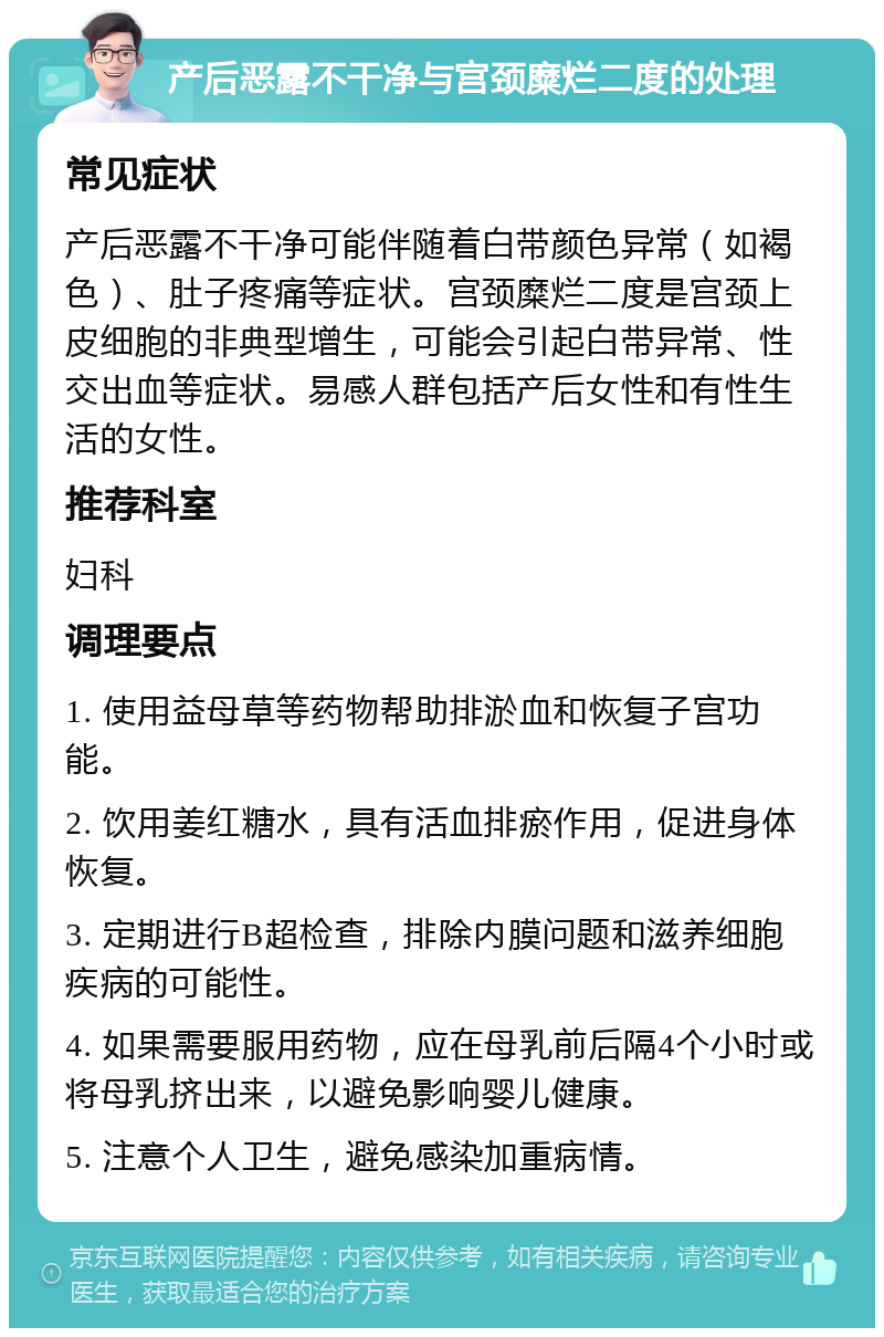 产后恶露不干净与宫颈糜烂二度的处理 常见症状 产后恶露不干净可能伴随着白带颜色异常（如褐色）、肚子疼痛等症状。宫颈糜烂二度是宫颈上皮细胞的非典型增生，可能会引起白带异常、性交出血等症状。易感人群包括产后女性和有性生活的女性。 推荐科室 妇科 调理要点 1. 使用益母草等药物帮助排淤血和恢复子宫功能。 2. 饮用姜红糖水，具有活血排瘀作用，促进身体恢复。 3. 定期进行B超检查，排除内膜问题和滋养细胞疾病的可能性。 4. 如果需要服用药物，应在母乳前后隔4个小时或将母乳挤出来，以避免影响婴儿健康。 5. 注意个人卫生，避免感染加重病情。