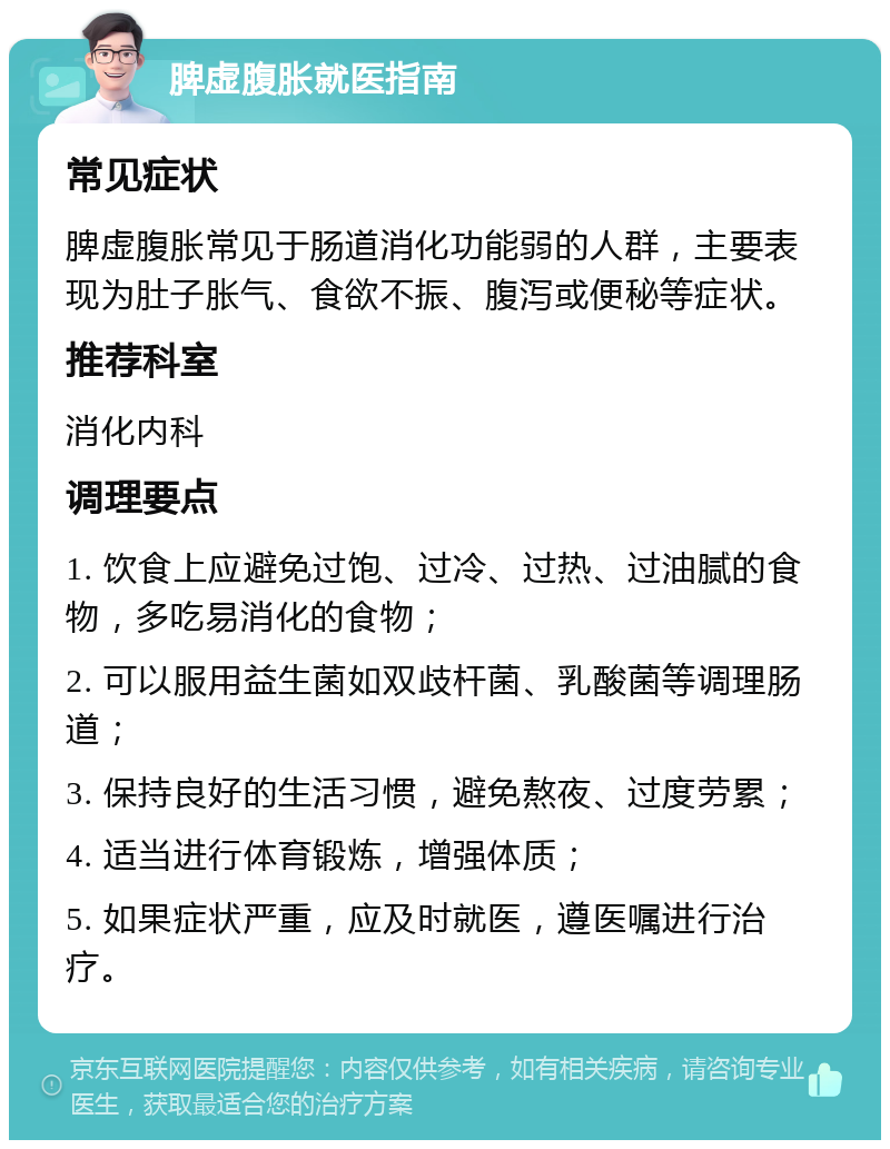 脾虚腹胀就医指南 常见症状 脾虚腹胀常见于肠道消化功能弱的人群，主要表现为肚子胀气、食欲不振、腹泻或便秘等症状。 推荐科室 消化内科 调理要点 1. 饮食上应避免过饱、过冷、过热、过油腻的食物，多吃易消化的食物； 2. 可以服用益生菌如双歧杆菌、乳酸菌等调理肠道； 3. 保持良好的生活习惯，避免熬夜、过度劳累； 4. 适当进行体育锻炼，增强体质； 5. 如果症状严重，应及时就医，遵医嘱进行治疗。