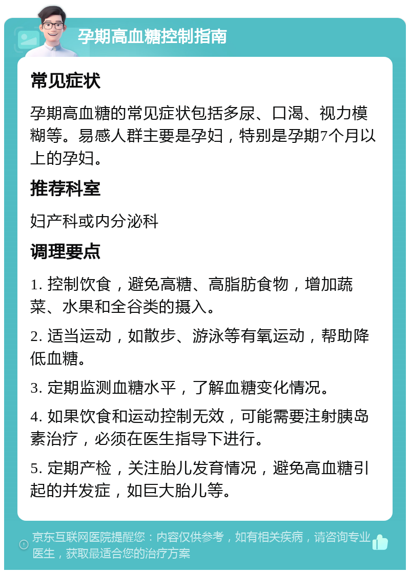 孕期高血糖控制指南 常见症状 孕期高血糖的常见症状包括多尿、口渴、视力模糊等。易感人群主要是孕妇，特别是孕期7个月以上的孕妇。 推荐科室 妇产科或内分泌科 调理要点 1. 控制饮食，避免高糖、高脂肪食物，增加蔬菜、水果和全谷类的摄入。 2. 适当运动，如散步、游泳等有氧运动，帮助降低血糖。 3. 定期监测血糖水平，了解血糖变化情况。 4. 如果饮食和运动控制无效，可能需要注射胰岛素治疗，必须在医生指导下进行。 5. 定期产检，关注胎儿发育情况，避免高血糖引起的并发症，如巨大胎儿等。