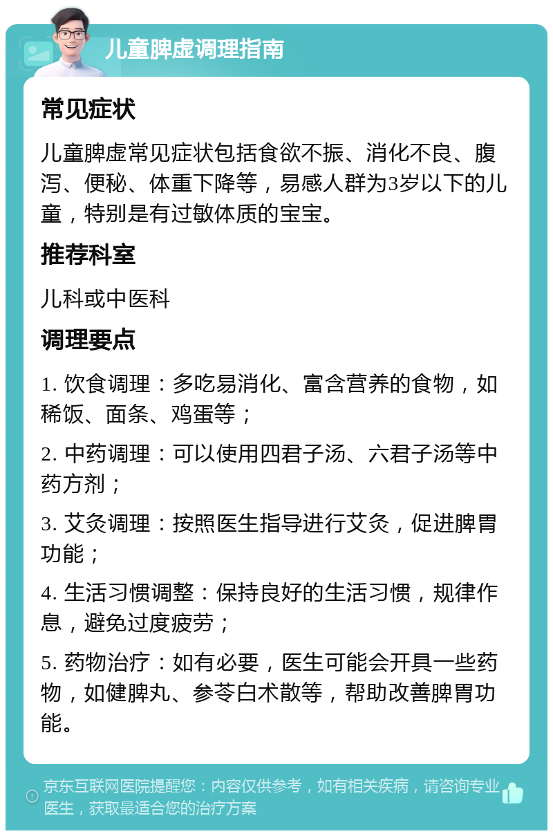 儿童脾虚调理指南 常见症状 儿童脾虚常见症状包括食欲不振、消化不良、腹泻、便秘、体重下降等，易感人群为3岁以下的儿童，特别是有过敏体质的宝宝。 推荐科室 儿科或中医科 调理要点 1. 饮食调理：多吃易消化、富含营养的食物，如稀饭、面条、鸡蛋等； 2. 中药调理：可以使用四君子汤、六君子汤等中药方剂； 3. 艾灸调理：按照医生指导进行艾灸，促进脾胃功能； 4. 生活习惯调整：保持良好的生活习惯，规律作息，避免过度疲劳； 5. 药物治疗：如有必要，医生可能会开具一些药物，如健脾丸、参苓白术散等，帮助改善脾胃功能。