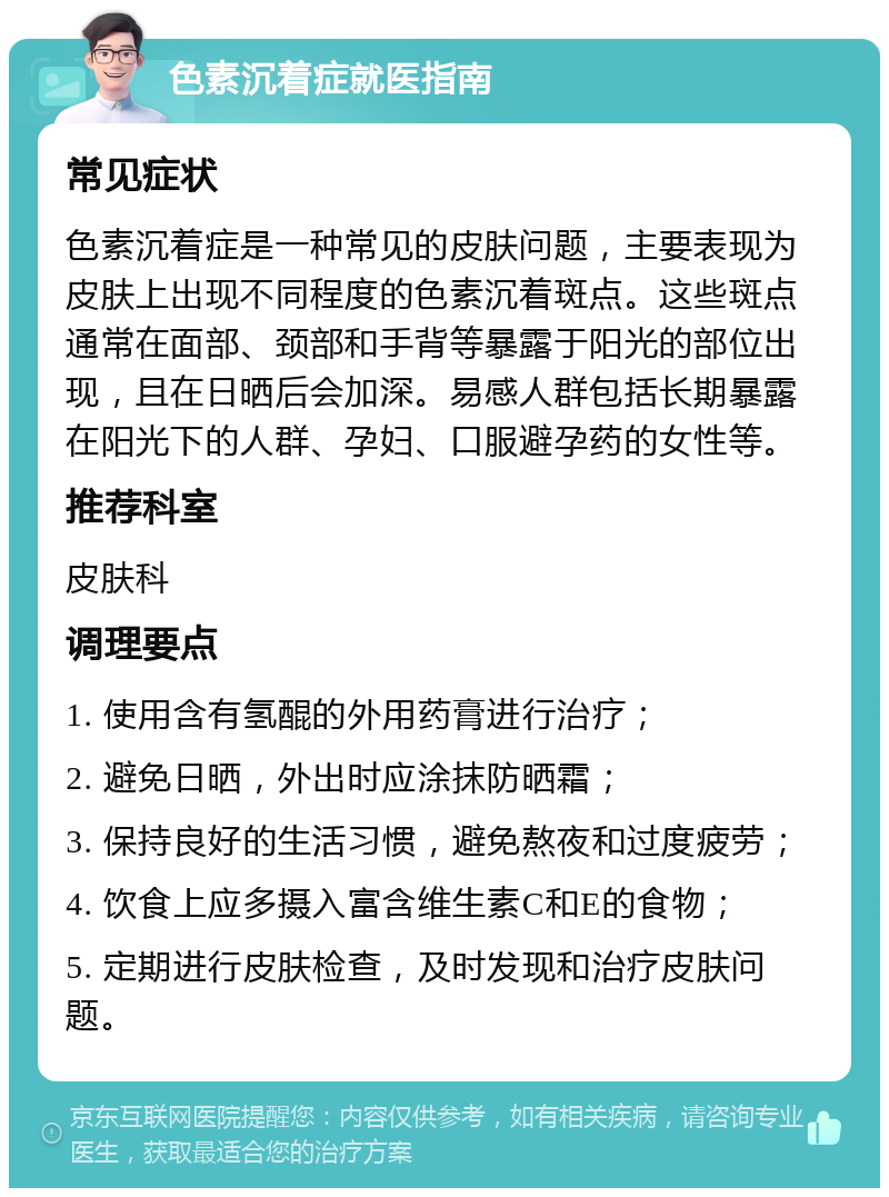 色素沉着症就医指南 常见症状 色素沉着症是一种常见的皮肤问题，主要表现为皮肤上出现不同程度的色素沉着斑点。这些斑点通常在面部、颈部和手背等暴露于阳光的部位出现，且在日晒后会加深。易感人群包括长期暴露在阳光下的人群、孕妇、口服避孕药的女性等。 推荐科室 皮肤科 调理要点 1. 使用含有氢醌的外用药膏进行治疗； 2. 避免日晒，外出时应涂抹防晒霜； 3. 保持良好的生活习惯，避免熬夜和过度疲劳； 4. 饮食上应多摄入富含维生素C和E的食物； 5. 定期进行皮肤检查，及时发现和治疗皮肤问题。