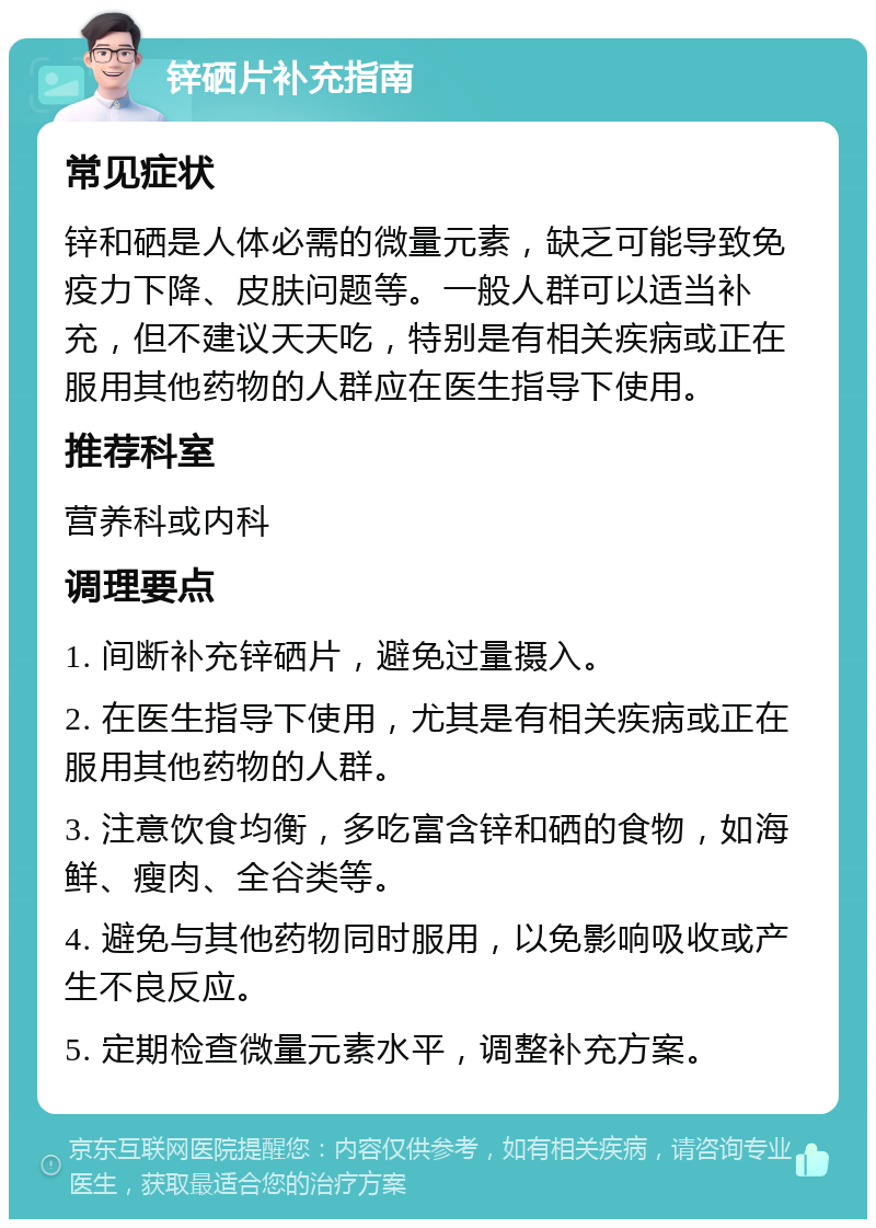 锌硒片补充指南 常见症状 锌和硒是人体必需的微量元素，缺乏可能导致免疫力下降、皮肤问题等。一般人群可以适当补充，但不建议天天吃，特别是有相关疾病或正在服用其他药物的人群应在医生指导下使用。 推荐科室 营养科或内科 调理要点 1. 间断补充锌硒片，避免过量摄入。 2. 在医生指导下使用，尤其是有相关疾病或正在服用其他药物的人群。 3. 注意饮食均衡，多吃富含锌和硒的食物，如海鲜、瘦肉、全谷类等。 4. 避免与其他药物同时服用，以免影响吸收或产生不良反应。 5. 定期检查微量元素水平，调整补充方案。