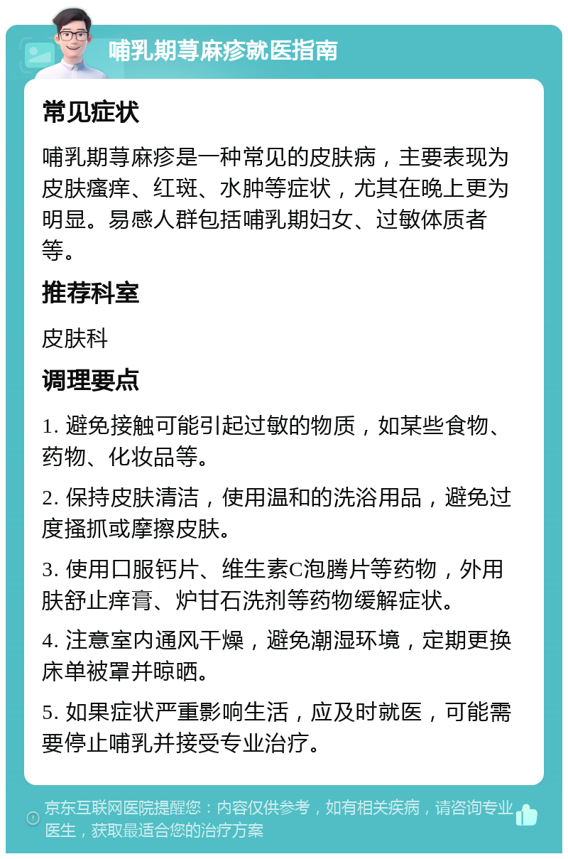 哺乳期荨麻疹就医指南 常见症状 哺乳期荨麻疹是一种常见的皮肤病，主要表现为皮肤瘙痒、红斑、水肿等症状，尤其在晚上更为明显。易感人群包括哺乳期妇女、过敏体质者等。 推荐科室 皮肤科 调理要点 1. 避免接触可能引起过敏的物质，如某些食物、药物、化妆品等。 2. 保持皮肤清洁，使用温和的洗浴用品，避免过度搔抓或摩擦皮肤。 3. 使用口服钙片、维生素C泡腾片等药物，外用肤舒止痒膏、炉甘石洗剂等药物缓解症状。 4. 注意室内通风干燥，避免潮湿环境，定期更换床单被罩并晾晒。 5. 如果症状严重影响生活，应及时就医，可能需要停止哺乳并接受专业治疗。