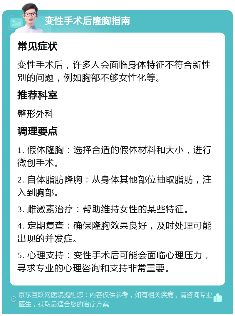 变性手术后隆胸指南 常见症状 变性手术后，许多人会面临身体特征不符合新性别的问题，例如胸部不够女性化等。 推荐科室 整形外科 调理要点 1. 假体隆胸：选择合适的假体材料和大小，进行微创手术。 2. 自体脂肪隆胸：从身体其他部位抽取脂肪，注入到胸部。 3. 雌激素治疗：帮助维持女性的某些特征。 4. 定期复查：确保隆胸效果良好，及时处理可能出现的并发症。 5. 心理支持：变性手术后可能会面临心理压力，寻求专业的心理咨询和支持非常重要。