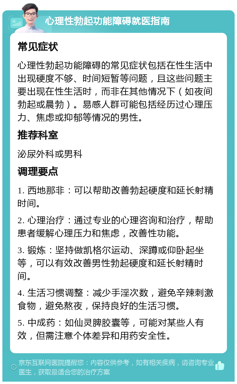 心理性勃起功能障碍就医指南 常见症状 心理性勃起功能障碍的常见症状包括在性生活中出现硬度不够、时间短暂等问题，且这些问题主要出现在性生活时，而非在其他情况下（如夜间勃起或晨勃）。易感人群可能包括经历过心理压力、焦虑或抑郁等情况的男性。 推荐科室 泌尿外科或男科 调理要点 1. 西地那非：可以帮助改善勃起硬度和延长射精时间。 2. 心理治疗：通过专业的心理咨询和治疗，帮助患者缓解心理压力和焦虑，改善性功能。 3. 锻炼：坚持做凯格尔运动、深蹲或仰卧起坐等，可以有效改善男性勃起硬度和延长射精时间。 4. 生活习惯调整：减少手淫次数，避免辛辣刺激食物，避免熬夜，保持良好的生活习惯。 5. 中成药：如仙灵脾胶囊等，可能对某些人有效，但需注意个体差异和用药安全性。