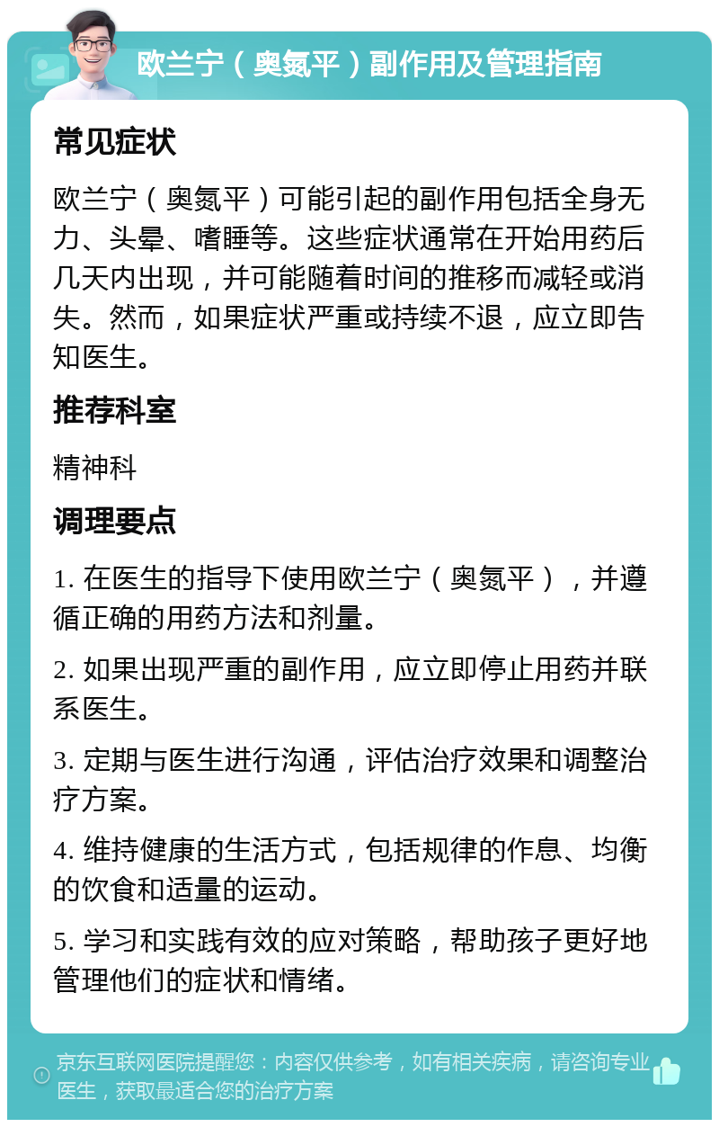 欧兰宁（奥氮平）副作用及管理指南 常见症状 欧兰宁（奥氮平）可能引起的副作用包括全身无力、头晕、嗜睡等。这些症状通常在开始用药后几天内出现，并可能随着时间的推移而减轻或消失。然而，如果症状严重或持续不退，应立即告知医生。 推荐科室 精神科 调理要点 1. 在医生的指导下使用欧兰宁（奥氮平），并遵循正确的用药方法和剂量。 2. 如果出现严重的副作用，应立即停止用药并联系医生。 3. 定期与医生进行沟通，评估治疗效果和调整治疗方案。 4. 维持健康的生活方式，包括规律的作息、均衡的饮食和适量的运动。 5. 学习和实践有效的应对策略，帮助孩子更好地管理他们的症状和情绪。