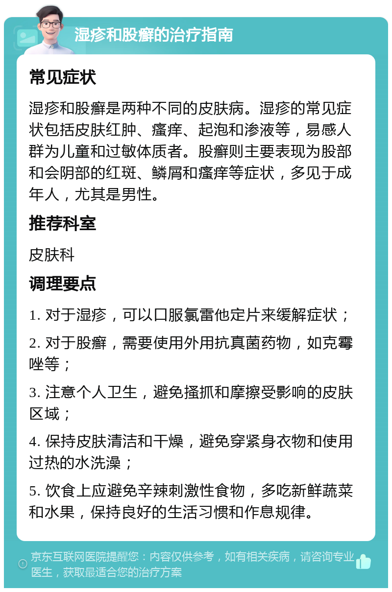 湿疹和股癣的治疗指南 常见症状 湿疹和股癣是两种不同的皮肤病。湿疹的常见症状包括皮肤红肿、瘙痒、起泡和渗液等，易感人群为儿童和过敏体质者。股癣则主要表现为股部和会阴部的红斑、鳞屑和瘙痒等症状，多见于成年人，尤其是男性。 推荐科室 皮肤科 调理要点 1. 对于湿疹，可以口服氯雷他定片来缓解症状； 2. 对于股癣，需要使用外用抗真菌药物，如克霉唑等； 3. 注意个人卫生，避免搔抓和摩擦受影响的皮肤区域； 4. 保持皮肤清洁和干燥，避免穿紧身衣物和使用过热的水洗澡； 5. 饮食上应避免辛辣刺激性食物，多吃新鲜蔬菜和水果，保持良好的生活习惯和作息规律。