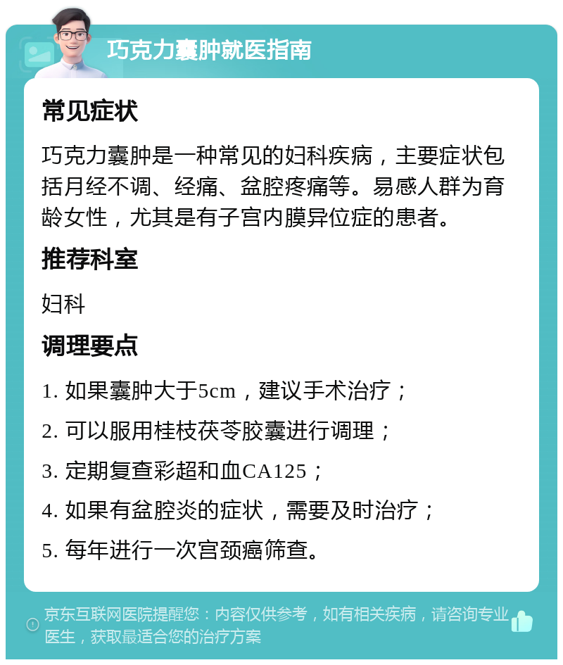 巧克力囊肿就医指南 常见症状 巧克力囊肿是一种常见的妇科疾病，主要症状包括月经不调、经痛、盆腔疼痛等。易感人群为育龄女性，尤其是有子宫内膜异位症的患者。 推荐科室 妇科 调理要点 1. 如果囊肿大于5cm，建议手术治疗； 2. 可以服用桂枝茯苓胶囊进行调理； 3. 定期复查彩超和血CA125； 4. 如果有盆腔炎的症状，需要及时治疗； 5. 每年进行一次宫颈癌筛查。