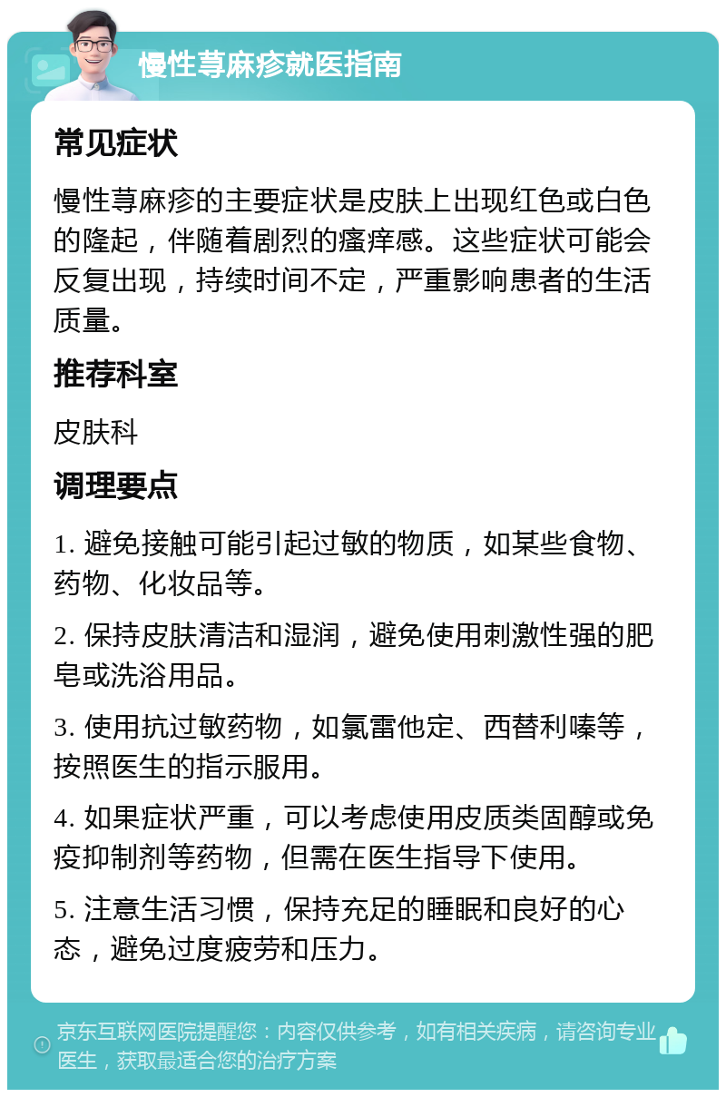 慢性荨麻疹就医指南 常见症状 慢性荨麻疹的主要症状是皮肤上出现红色或白色的隆起，伴随着剧烈的瘙痒感。这些症状可能会反复出现，持续时间不定，严重影响患者的生活质量。 推荐科室 皮肤科 调理要点 1. 避免接触可能引起过敏的物质，如某些食物、药物、化妆品等。 2. 保持皮肤清洁和湿润，避免使用刺激性强的肥皂或洗浴用品。 3. 使用抗过敏药物，如氯雷他定、西替利嗪等，按照医生的指示服用。 4. 如果症状严重，可以考虑使用皮质类固醇或免疫抑制剂等药物，但需在医生指导下使用。 5. 注意生活习惯，保持充足的睡眠和良好的心态，避免过度疲劳和压力。