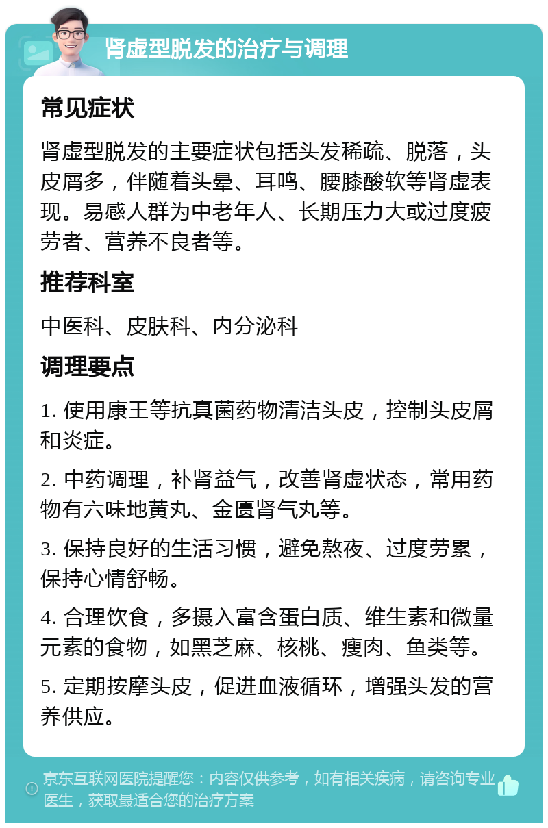 肾虚型脱发的治疗与调理 常见症状 肾虚型脱发的主要症状包括头发稀疏、脱落，头皮屑多，伴随着头晕、耳鸣、腰膝酸软等肾虚表现。易感人群为中老年人、长期压力大或过度疲劳者、营养不良者等。 推荐科室 中医科、皮肤科、内分泌科 调理要点 1. 使用康王等抗真菌药物清洁头皮，控制头皮屑和炎症。 2. 中药调理，补肾益气，改善肾虚状态，常用药物有六味地黄丸、金匮肾气丸等。 3. 保持良好的生活习惯，避免熬夜、过度劳累，保持心情舒畅。 4. 合理饮食，多摄入富含蛋白质、维生素和微量元素的食物，如黑芝麻、核桃、瘦肉、鱼类等。 5. 定期按摩头皮，促进血液循环，增强头发的营养供应。