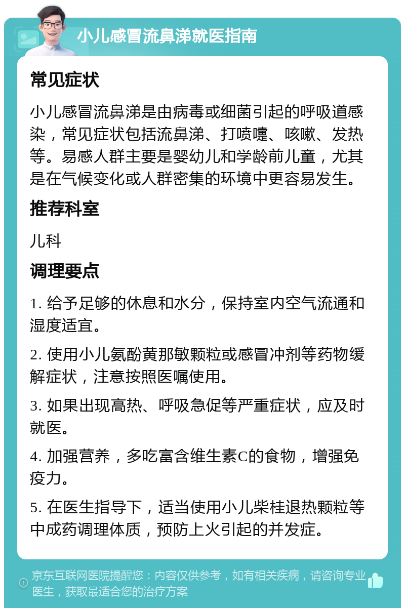 小儿感冒流鼻涕就医指南 常见症状 小儿感冒流鼻涕是由病毒或细菌引起的呼吸道感染，常见症状包括流鼻涕、打喷嚏、咳嗽、发热等。易感人群主要是婴幼儿和学龄前儿童，尤其是在气候变化或人群密集的环境中更容易发生。 推荐科室 儿科 调理要点 1. 给予足够的休息和水分，保持室内空气流通和湿度适宜。 2. 使用小儿氨酚黄那敏颗粒或感冒冲剂等药物缓解症状，注意按照医嘱使用。 3. 如果出现高热、呼吸急促等严重症状，应及时就医。 4. 加强营养，多吃富含维生素C的食物，增强免疫力。 5. 在医生指导下，适当使用小儿柴桂退热颗粒等中成药调理体质，预防上火引起的并发症。