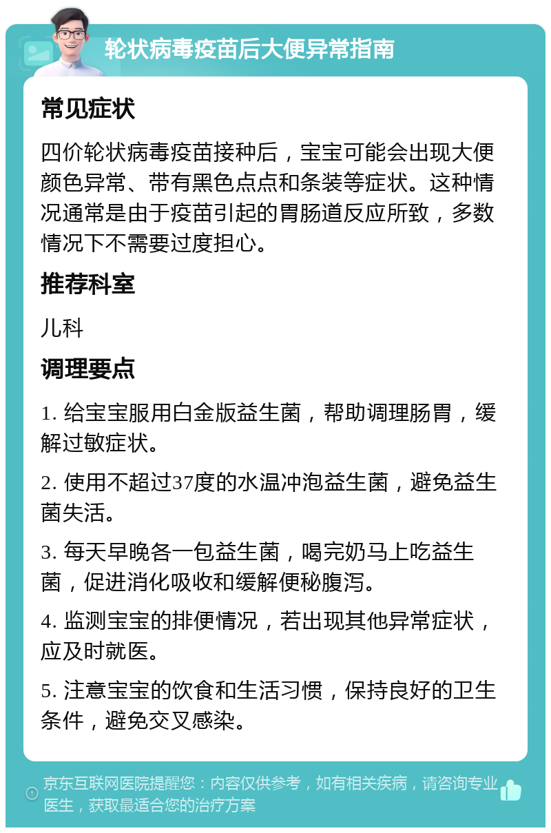 轮状病毒疫苗后大便异常指南 常见症状 四价轮状病毒疫苗接种后，宝宝可能会出现大便颜色异常、带有黑色点点和条装等症状。这种情况通常是由于疫苗引起的胃肠道反应所致，多数情况下不需要过度担心。 推荐科室 儿科 调理要点 1. 给宝宝服用白金版益生菌，帮助调理肠胃，缓解过敏症状。 2. 使用不超过37度的水温冲泡益生菌，避免益生菌失活。 3. 每天早晚各一包益生菌，喝完奶马上吃益生菌，促进消化吸收和缓解便秘腹泻。 4. 监测宝宝的排便情况，若出现其他异常症状，应及时就医。 5. 注意宝宝的饮食和生活习惯，保持良好的卫生条件，避免交叉感染。