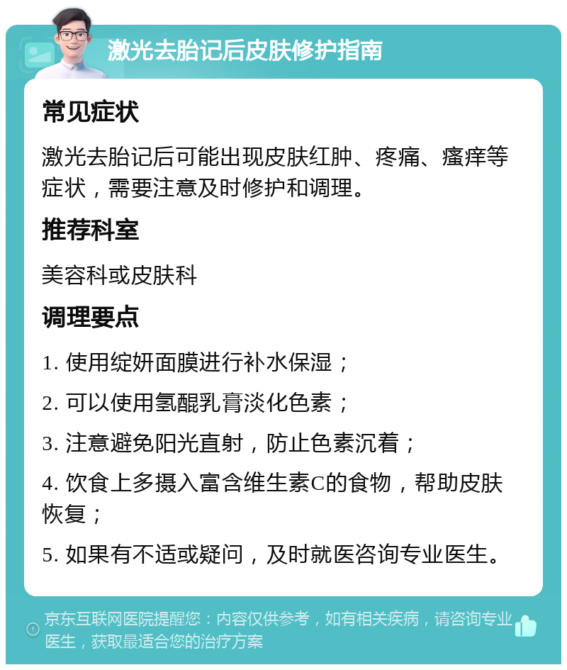 激光去胎记后皮肤修护指南 常见症状 激光去胎记后可能出现皮肤红肿、疼痛、瘙痒等症状，需要注意及时修护和调理。 推荐科室 美容科或皮肤科 调理要点 1. 使用绽妍面膜进行补水保湿； 2. 可以使用氢醌乳膏淡化色素； 3. 注意避免阳光直射，防止色素沉着； 4. 饮食上多摄入富含维生素C的食物，帮助皮肤恢复； 5. 如果有不适或疑问，及时就医咨询专业医生。