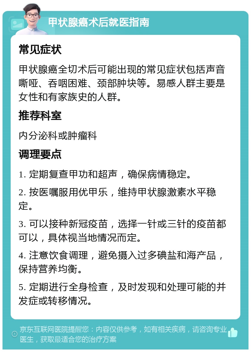 甲状腺癌术后就医指南 常见症状 甲状腺癌全切术后可能出现的常见症状包括声音嘶哑、吞咽困难、颈部肿块等。易感人群主要是女性和有家族史的人群。 推荐科室 内分泌科或肿瘤科 调理要点 1. 定期复查甲功和超声，确保病情稳定。 2. 按医嘱服用优甲乐，维持甲状腺激素水平稳定。 3. 可以接种新冠疫苗，选择一针或三针的疫苗都可以，具体视当地情况而定。 4. 注意饮食调理，避免摄入过多碘盐和海产品，保持营养均衡。 5. 定期进行全身检查，及时发现和处理可能的并发症或转移情况。