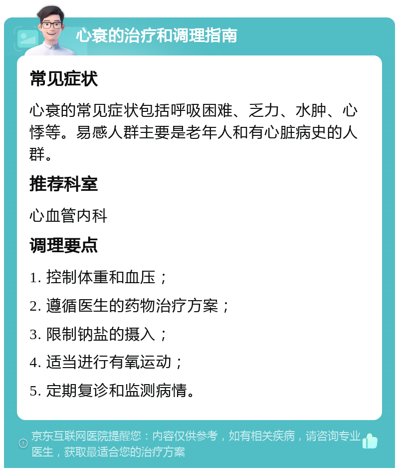 心衰的治疗和调理指南 常见症状 心衰的常见症状包括呼吸困难、乏力、水肿、心悸等。易感人群主要是老年人和有心脏病史的人群。 推荐科室 心血管内科 调理要点 1. 控制体重和血压； 2. 遵循医生的药物治疗方案； 3. 限制钠盐的摄入； 4. 适当进行有氧运动； 5. 定期复诊和监测病情。