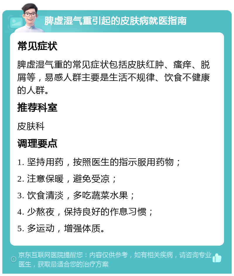 脾虚湿气重引起的皮肤病就医指南 常见症状 脾虚湿气重的常见症状包括皮肤红肿、瘙痒、脱屑等，易感人群主要是生活不规律、饮食不健康的人群。 推荐科室 皮肤科 调理要点 1. 坚持用药，按照医生的指示服用药物； 2. 注意保暖，避免受凉； 3. 饮食清淡，多吃蔬菜水果； 4. 少熬夜，保持良好的作息习惯； 5. 多运动，增强体质。