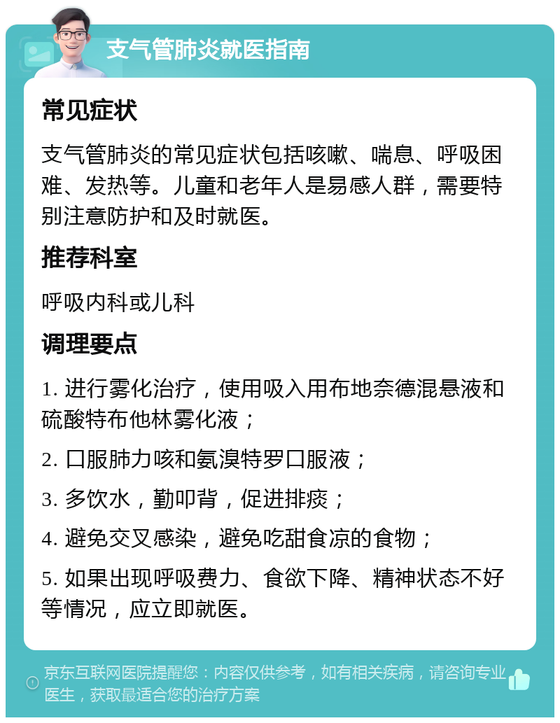 支气管肺炎就医指南 常见症状 支气管肺炎的常见症状包括咳嗽、喘息、呼吸困难、发热等。儿童和老年人是易感人群，需要特别注意防护和及时就医。 推荐科室 呼吸内科或儿科 调理要点 1. 进行雾化治疗，使用吸入用布地奈德混悬液和硫酸特布他林雾化液； 2. 口服肺力咳和氨溴特罗口服液； 3. 多饮水，勤叩背，促进排痰； 4. 避免交叉感染，避免吃甜食凉的食物； 5. 如果出现呼吸费力、食欲下降、精神状态不好等情况，应立即就医。