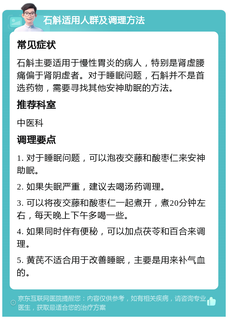 石斛适用人群及调理方法 常见症状 石斛主要适用于慢性胃炎的病人，特别是肾虚腰痛偏于肾阴虚者。对于睡眠问题，石斛并不是首选药物，需要寻找其他安神助眠的方法。 推荐科室 中医科 调理要点 1. 对于睡眠问题，可以泡夜交藤和酸枣仁来安神助眠。 2. 如果失眠严重，建议去喝汤药调理。 3. 可以将夜交藤和酸枣仁一起煮开，煮20分钟左右，每天晚上下午多喝一些。 4. 如果同时伴有便秘，可以加点茯苓和百合来调理。 5. 黄芪不适合用于改善睡眠，主要是用来补气血的。