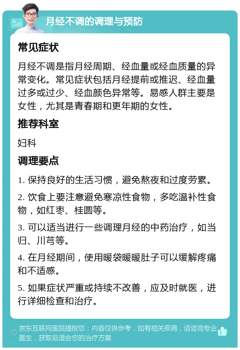 月经不调的调理与预防 常见症状 月经不调是指月经周期、经血量或经血质量的异常变化。常见症状包括月经提前或推迟、经血量过多或过少、经血颜色异常等。易感人群主要是女性，尤其是青春期和更年期的女性。 推荐科室 妇科 调理要点 1. 保持良好的生活习惯，避免熬夜和过度劳累。 2. 饮食上要注意避免寒凉性食物，多吃温补性食物，如红枣、桂圆等。 3. 可以适当进行一些调理月经的中药治疗，如当归、川芎等。 4. 在月经期间，使用暖袋暖暖肚子可以缓解疼痛和不适感。 5. 如果症状严重或持续不改善，应及时就医，进行详细检查和治疗。