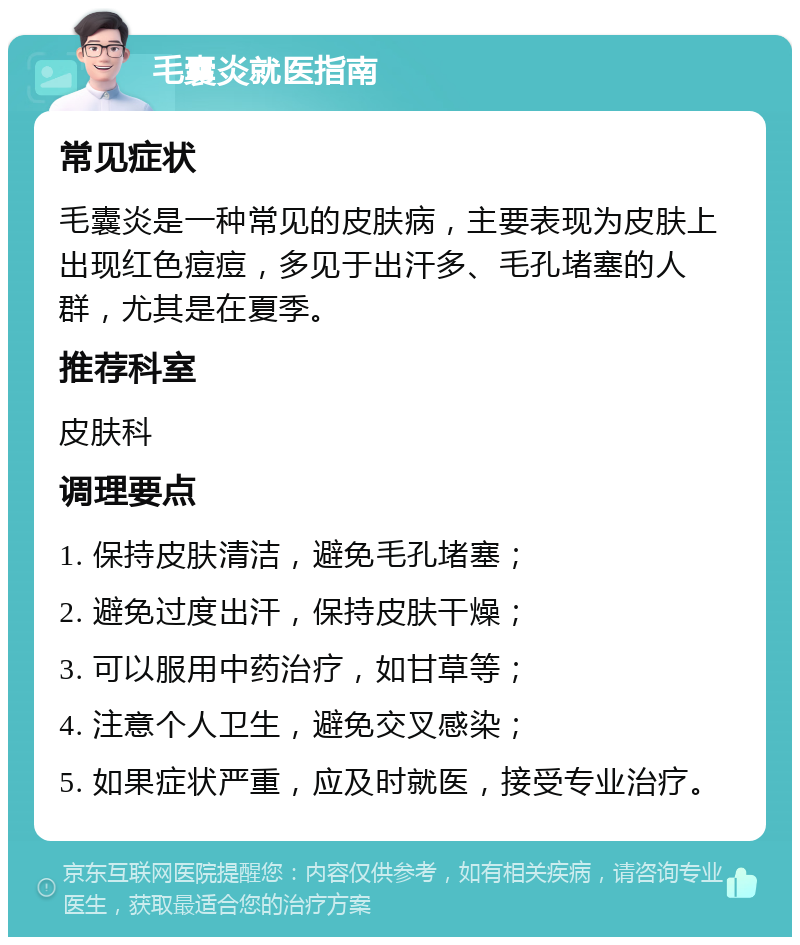 毛囊炎就医指南 常见症状 毛囊炎是一种常见的皮肤病，主要表现为皮肤上出现红色痘痘，多见于出汗多、毛孔堵塞的人群，尤其是在夏季。 推荐科室 皮肤科 调理要点 1. 保持皮肤清洁，避免毛孔堵塞； 2. 避免过度出汗，保持皮肤干燥； 3. 可以服用中药治疗，如甘草等； 4. 注意个人卫生，避免交叉感染； 5. 如果症状严重，应及时就医，接受专业治疗。