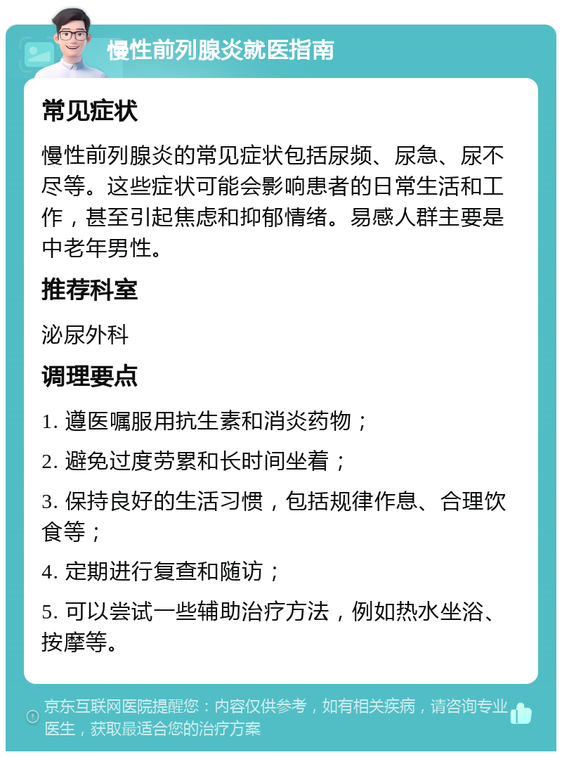 慢性前列腺炎就医指南 常见症状 慢性前列腺炎的常见症状包括尿频、尿急、尿不尽等。这些症状可能会影响患者的日常生活和工作，甚至引起焦虑和抑郁情绪。易感人群主要是中老年男性。 推荐科室 泌尿外科 调理要点 1. 遵医嘱服用抗生素和消炎药物； 2. 避免过度劳累和长时间坐着； 3. 保持良好的生活习惯，包括规律作息、合理饮食等； 4. 定期进行复查和随访； 5. 可以尝试一些辅助治疗方法，例如热水坐浴、按摩等。