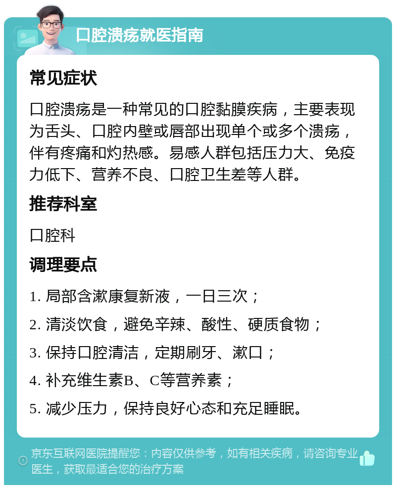 口腔溃疡就医指南 常见症状 口腔溃疡是一种常见的口腔黏膜疾病，主要表现为舌头、口腔内壁或唇部出现单个或多个溃疡，伴有疼痛和灼热感。易感人群包括压力大、免疫力低下、营养不良、口腔卫生差等人群。 推荐科室 口腔科 调理要点 1. 局部含漱康复新液，一日三次； 2. 清淡饮食，避免辛辣、酸性、硬质食物； 3. 保持口腔清洁，定期刷牙、漱口； 4. 补充维生素B、C等营养素； 5. 减少压力，保持良好心态和充足睡眠。