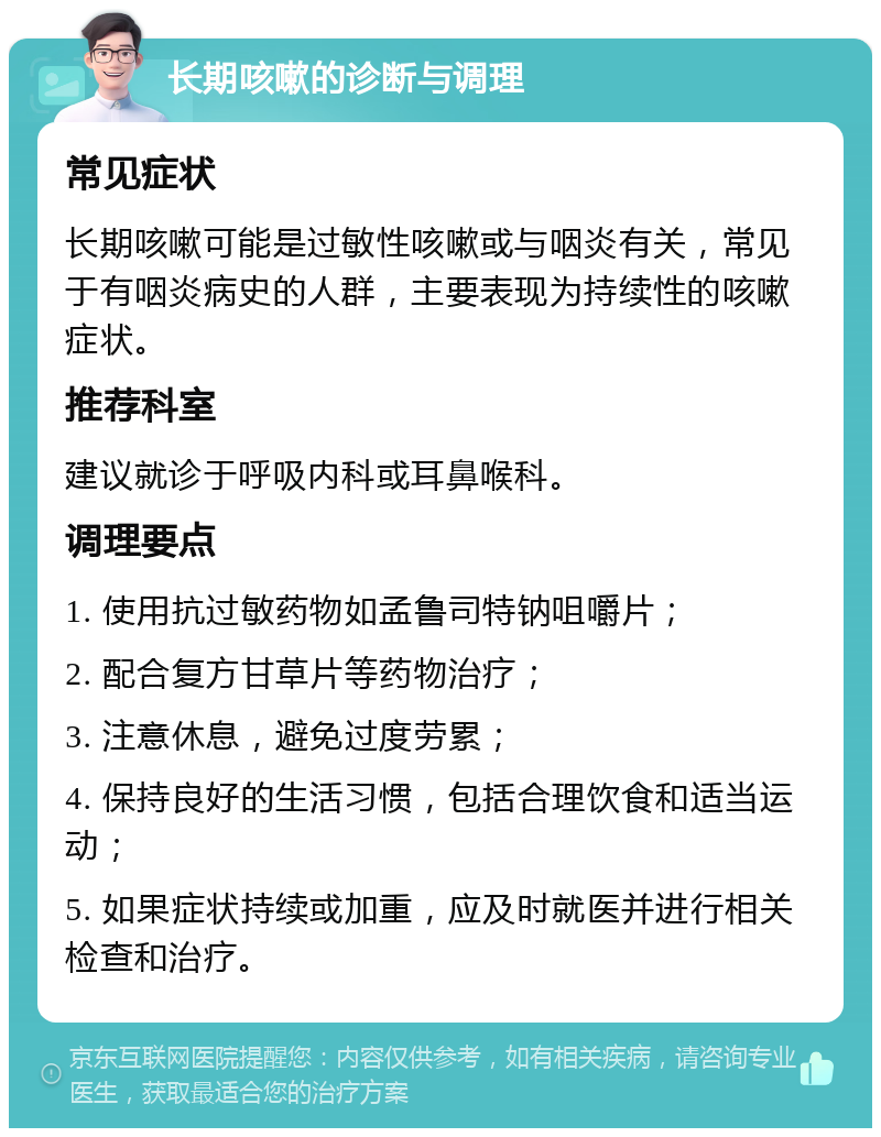 长期咳嗽的诊断与调理 常见症状 长期咳嗽可能是过敏性咳嗽或与咽炎有关，常见于有咽炎病史的人群，主要表现为持续性的咳嗽症状。 推荐科室 建议就诊于呼吸内科或耳鼻喉科。 调理要点 1. 使用抗过敏药物如孟鲁司特钠咀嚼片； 2. 配合复方甘草片等药物治疗； 3. 注意休息，避免过度劳累； 4. 保持良好的生活习惯，包括合理饮食和适当运动； 5. 如果症状持续或加重，应及时就医并进行相关检查和治疗。