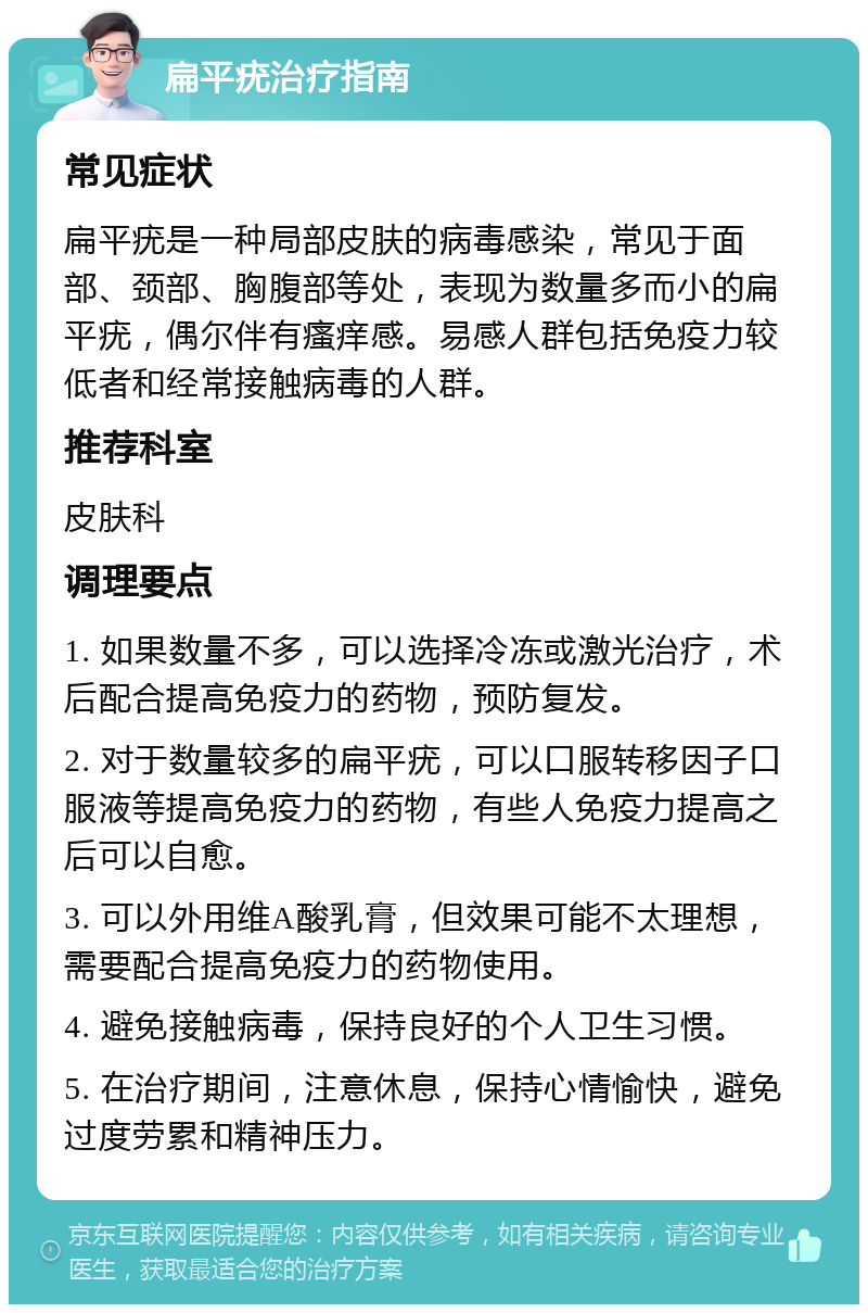 扁平疣治疗指南 常见症状 扁平疣是一种局部皮肤的病毒感染，常见于面部、颈部、胸腹部等处，表现为数量多而小的扁平疣，偶尔伴有瘙痒感。易感人群包括免疫力较低者和经常接触病毒的人群。 推荐科室 皮肤科 调理要点 1. 如果数量不多，可以选择冷冻或激光治疗，术后配合提高免疫力的药物，预防复发。 2. 对于数量较多的扁平疣，可以口服转移因子口服液等提高免疫力的药物，有些人免疫力提高之后可以自愈。 3. 可以外用维A酸乳膏，但效果可能不太理想，需要配合提高免疫力的药物使用。 4. 避免接触病毒，保持良好的个人卫生习惯。 5. 在治疗期间，注意休息，保持心情愉快，避免过度劳累和精神压力。