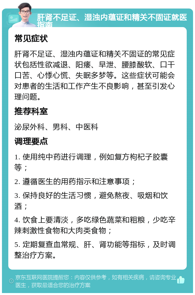 肝肾不足证、湿浊内蕴证和精关不固证就医指南 常见症状 肝肾不足证、湿浊内蕴证和精关不固证的常见症状包括性欲减退、阳痿、早泄、腰膝酸软、口干口苦、心悸心慌、失眠多梦等。这些症状可能会对患者的生活和工作产生不良影响，甚至引发心理问题。 推荐科室 泌尿外科、男科、中医科 调理要点 1. 使用纯中药进行调理，例如复方枸杞子胶囊等； 2. 遵循医生的用药指示和注意事项； 3. 保持良好的生活习惯，避免熬夜、吸烟和饮酒； 4. 饮食上要清淡，多吃绿色蔬菜和粗粮，少吃辛辣刺激性食物和大肉类食物； 5. 定期复查血常规、肝、肾功能等指标，及时调整治疗方案。