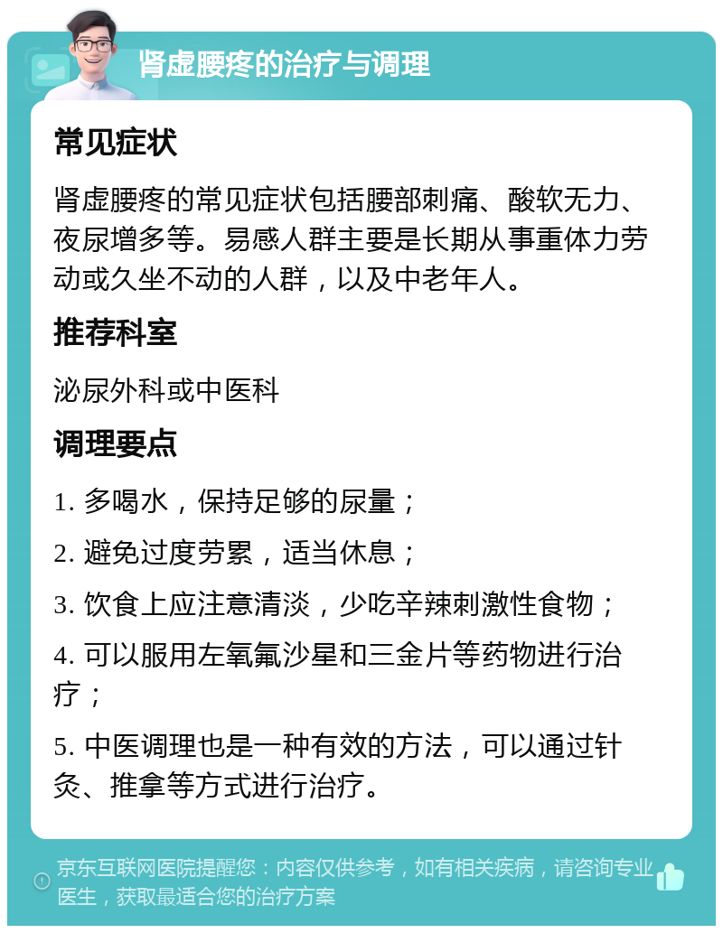 肾虚腰疼的治疗与调理 常见症状 肾虚腰疼的常见症状包括腰部刺痛、酸软无力、夜尿增多等。易感人群主要是长期从事重体力劳动或久坐不动的人群，以及中老年人。 推荐科室 泌尿外科或中医科 调理要点 1. 多喝水，保持足够的尿量； 2. 避免过度劳累，适当休息； 3. 饮食上应注意清淡，少吃辛辣刺激性食物； 4. 可以服用左氧氟沙星和三金片等药物进行治疗； 5. 中医调理也是一种有效的方法，可以通过针灸、推拿等方式进行治疗。