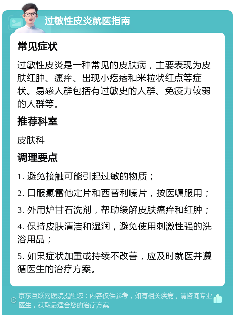 过敏性皮炎就医指南 常见症状 过敏性皮炎是一种常见的皮肤病，主要表现为皮肤红肿、瘙痒、出现小疙瘩和米粒状红点等症状。易感人群包括有过敏史的人群、免疫力较弱的人群等。 推荐科室 皮肤科 调理要点 1. 避免接触可能引起过敏的物质； 2. 口服氯雷他定片和西替利嗪片，按医嘱服用； 3. 外用炉甘石洗剂，帮助缓解皮肤瘙痒和红肿； 4. 保持皮肤清洁和湿润，避免使用刺激性强的洗浴用品； 5. 如果症状加重或持续不改善，应及时就医并遵循医生的治疗方案。