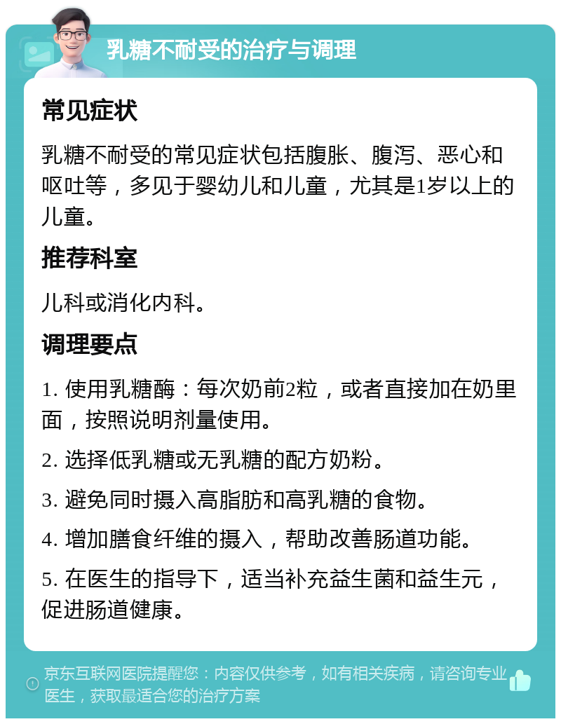 乳糖不耐受的治疗与调理 常见症状 乳糖不耐受的常见症状包括腹胀、腹泻、恶心和呕吐等，多见于婴幼儿和儿童，尤其是1岁以上的儿童。 推荐科室 儿科或消化内科。 调理要点 1. 使用乳糖酶：每次奶前2粒，或者直接加在奶里面，按照说明剂量使用。 2. 选择低乳糖或无乳糖的配方奶粉。 3. 避免同时摄入高脂肪和高乳糖的食物。 4. 增加膳食纤维的摄入，帮助改善肠道功能。 5. 在医生的指导下，适当补充益生菌和益生元，促进肠道健康。