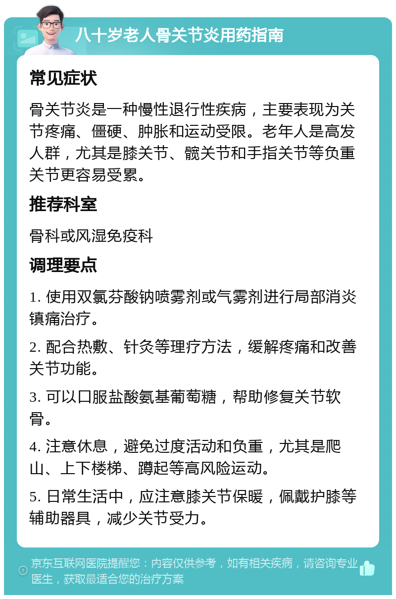 八十岁老人骨关节炎用药指南 常见症状 骨关节炎是一种慢性退行性疾病，主要表现为关节疼痛、僵硬、肿胀和运动受限。老年人是高发人群，尤其是膝关节、髋关节和手指关节等负重关节更容易受累。 推荐科室 骨科或风湿免疫科 调理要点 1. 使用双氯芬酸钠喷雾剂或气雾剂进行局部消炎镇痛治疗。 2. 配合热敷、针灸等理疗方法，缓解疼痛和改善关节功能。 3. 可以口服盐酸氨基葡萄糖，帮助修复关节软骨。 4. 注意休息，避免过度活动和负重，尤其是爬山、上下楼梯、蹲起等高风险运动。 5. 日常生活中，应注意膝关节保暖，佩戴护膝等辅助器具，减少关节受力。