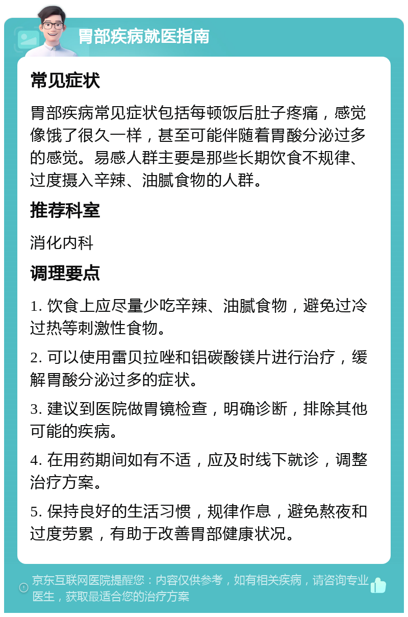 胃部疾病就医指南 常见症状 胃部疾病常见症状包括每顿饭后肚子疼痛，感觉像饿了很久一样，甚至可能伴随着胃酸分泌过多的感觉。易感人群主要是那些长期饮食不规律、过度摄入辛辣、油腻食物的人群。 推荐科室 消化内科 调理要点 1. 饮食上应尽量少吃辛辣、油腻食物，避免过冷过热等刺激性食物。 2. 可以使用雷贝拉唑和铝碳酸镁片进行治疗，缓解胃酸分泌过多的症状。 3. 建议到医院做胃镜检查，明确诊断，排除其他可能的疾病。 4. 在用药期间如有不适，应及时线下就诊，调整治疗方案。 5. 保持良好的生活习惯，规律作息，避免熬夜和过度劳累，有助于改善胃部健康状况。