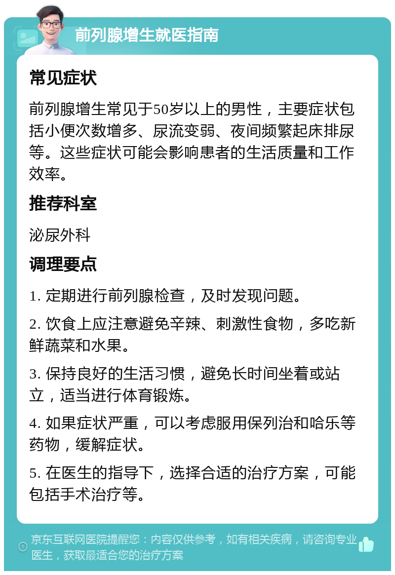 前列腺增生就医指南 常见症状 前列腺增生常见于50岁以上的男性，主要症状包括小便次数增多、尿流变弱、夜间频繁起床排尿等。这些症状可能会影响患者的生活质量和工作效率。 推荐科室 泌尿外科 调理要点 1. 定期进行前列腺检查，及时发现问题。 2. 饮食上应注意避免辛辣、刺激性食物，多吃新鲜蔬菜和水果。 3. 保持良好的生活习惯，避免长时间坐着或站立，适当进行体育锻炼。 4. 如果症状严重，可以考虑服用保列治和哈乐等药物，缓解症状。 5. 在医生的指导下，选择合适的治疗方案，可能包括手术治疗等。