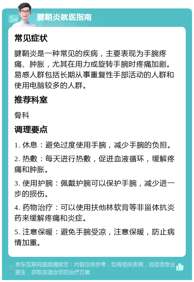 腱鞘炎就医指南 常见症状 腱鞘炎是一种常见的疾病，主要表现为手腕疼痛、肿胀，尤其在用力或旋转手腕时疼痛加剧。易感人群包括长期从事重复性手部活动的人群和使用电脑较多的人群。 推荐科室 骨科 调理要点 1. 休息：避免过度使用手腕，减少手腕的负担。 2. 热敷：每天进行热敷，促进血液循环，缓解疼痛和肿胀。 3. 使用护腕：佩戴护腕可以保护手腕，减少进一步的损伤。 4. 药物治疗：可以使用扶他林软膏等非甾体抗炎药来缓解疼痛和炎症。 5. 注意保暖：避免手腕受凉，注意保暖，防止病情加重。