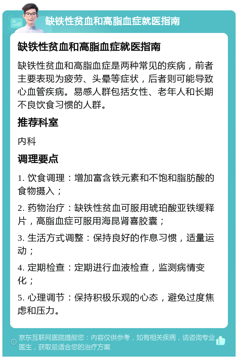 缺铁性贫血和高脂血症就医指南 缺铁性贫血和高脂血症就医指南 缺铁性贫血和高脂血症是两种常见的疾病，前者主要表现为疲劳、头晕等症状，后者则可能导致心血管疾病。易感人群包括女性、老年人和长期不良饮食习惯的人群。 推荐科室 内科 调理要点 1. 饮食调理：增加富含铁元素和不饱和脂肪酸的食物摄入； 2. 药物治疗：缺铁性贫血可服用琥珀酸亚铁缓释片，高脂血症可服用海昆肾喜胶囊； 3. 生活方式调整：保持良好的作息习惯，适量运动； 4. 定期检查：定期进行血液检查，监测病情变化； 5. 心理调节：保持积极乐观的心态，避免过度焦虑和压力。