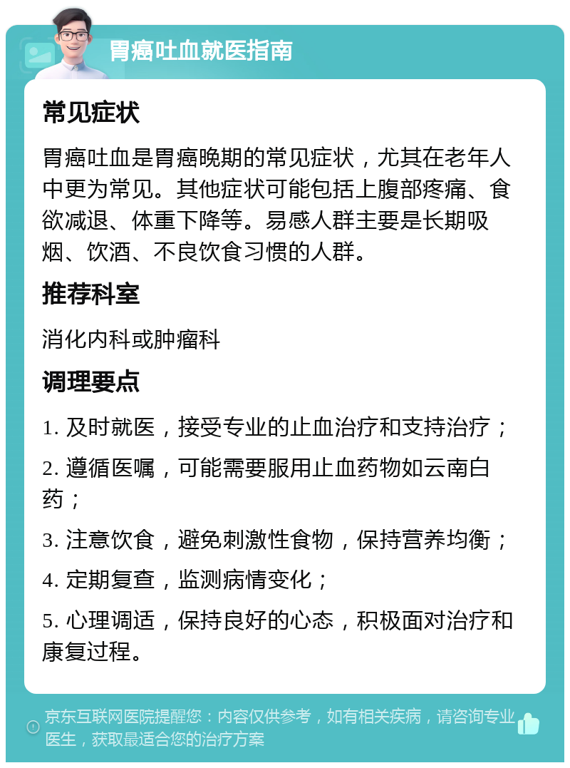 胃癌吐血就医指南 常见症状 胃癌吐血是胃癌晚期的常见症状，尤其在老年人中更为常见。其他症状可能包括上腹部疼痛、食欲减退、体重下降等。易感人群主要是长期吸烟、饮酒、不良饮食习惯的人群。 推荐科室 消化内科或肿瘤科 调理要点 1. 及时就医，接受专业的止血治疗和支持治疗； 2. 遵循医嘱，可能需要服用止血药物如云南白药； 3. 注意饮食，避免刺激性食物，保持营养均衡； 4. 定期复查，监测病情变化； 5. 心理调适，保持良好的心态，积极面对治疗和康复过程。