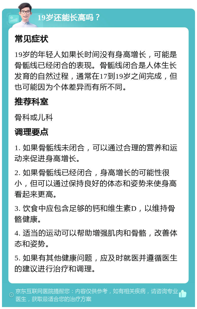 19岁还能长高吗？ 常见症状 19岁的年轻人如果长时间没有身高增长，可能是骨骺线已经闭合的表现。骨骺线闭合是人体生长发育的自然过程，通常在17到19岁之间完成，但也可能因为个体差异而有所不同。 推荐科室 骨科或儿科 调理要点 1. 如果骨骺线未闭合，可以通过合理的营养和运动来促进身高增长。 2. 如果骨骺线已经闭合，身高增长的可能性很小，但可以通过保持良好的体态和姿势来使身高看起来更高。 3. 饮食中应包含足够的钙和维生素D，以维持骨骼健康。 4. 适当的运动可以帮助增强肌肉和骨骼，改善体态和姿势。 5. 如果有其他健康问题，应及时就医并遵循医生的建议进行治疗和调理。