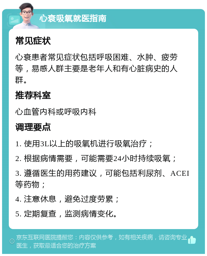 心衰吸氧就医指南 常见症状 心衰患者常见症状包括呼吸困难、水肿、疲劳等，易感人群主要是老年人和有心脏病史的人群。 推荐科室 心血管内科或呼吸内科 调理要点 1. 使用3L以上的吸氧机进行吸氧治疗； 2. 根据病情需要，可能需要24小时持续吸氧； 3. 遵循医生的用药建议，可能包括利尿剂、ACEI等药物； 4. 注意休息，避免过度劳累； 5. 定期复查，监测病情变化。