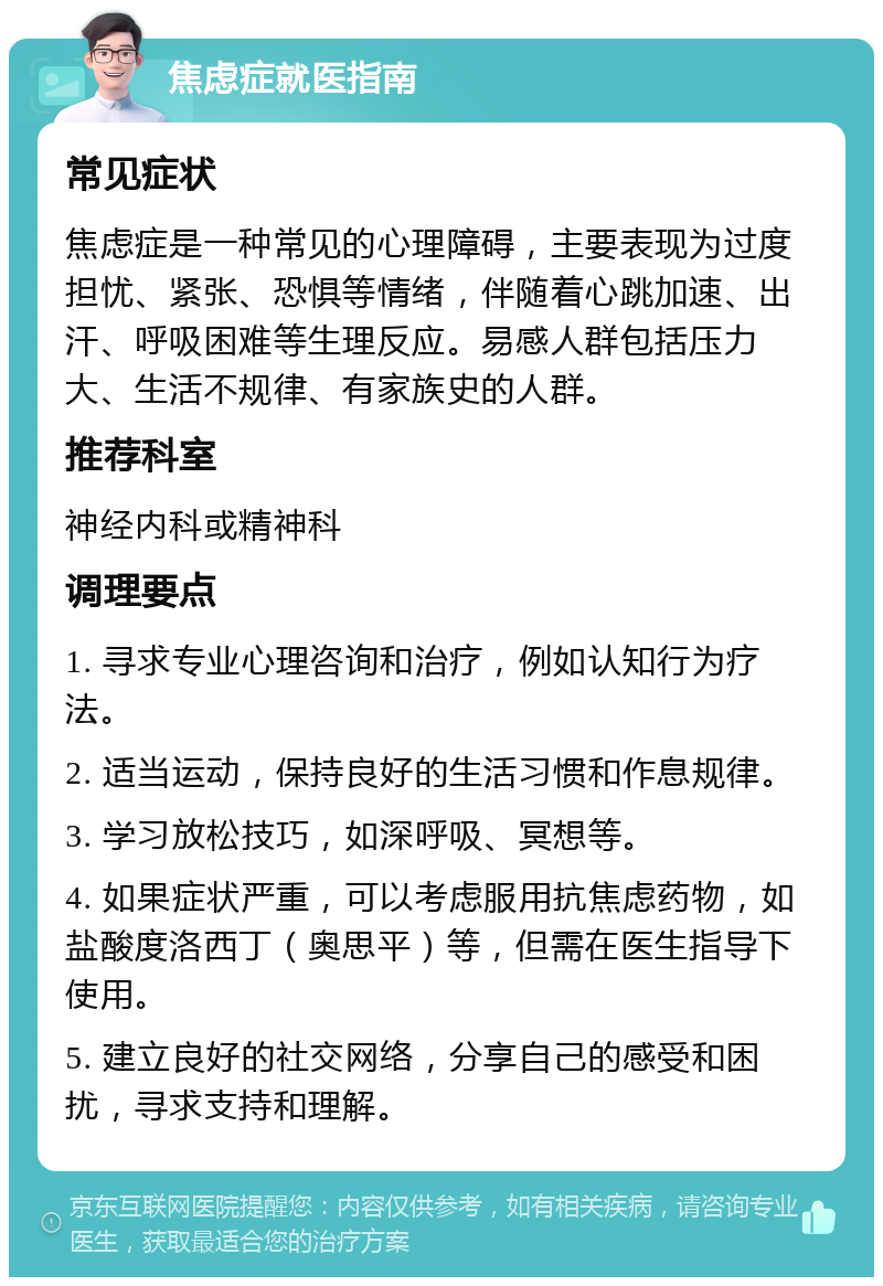 焦虑症就医指南 常见症状 焦虑症是一种常见的心理障碍，主要表现为过度担忧、紧张、恐惧等情绪，伴随着心跳加速、出汗、呼吸困难等生理反应。易感人群包括压力大、生活不规律、有家族史的人群。 推荐科室 神经内科或精神科 调理要点 1. 寻求专业心理咨询和治疗，例如认知行为疗法。 2. 适当运动，保持良好的生活习惯和作息规律。 3. 学习放松技巧，如深呼吸、冥想等。 4. 如果症状严重，可以考虑服用抗焦虑药物，如盐酸度洛西丁（奥思平）等，但需在医生指导下使用。 5. 建立良好的社交网络，分享自己的感受和困扰，寻求支持和理解。