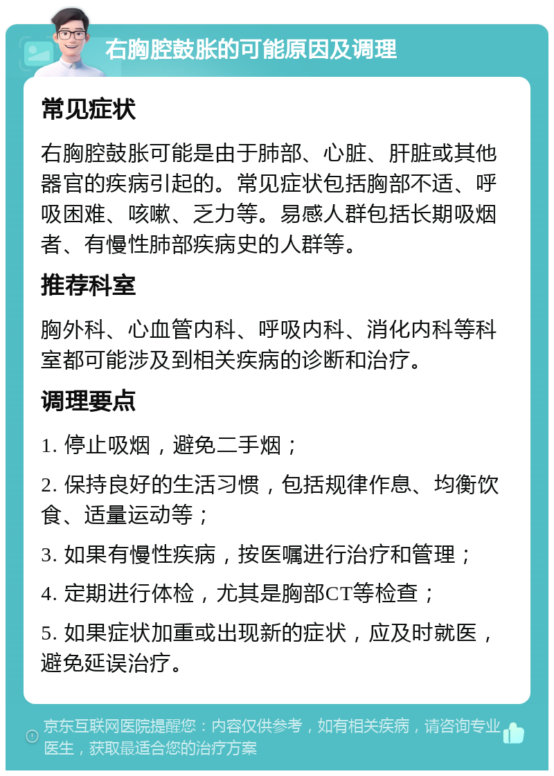 右胸腔鼓胀的可能原因及调理 常见症状 右胸腔鼓胀可能是由于肺部、心脏、肝脏或其他器官的疾病引起的。常见症状包括胸部不适、呼吸困难、咳嗽、乏力等。易感人群包括长期吸烟者、有慢性肺部疾病史的人群等。 推荐科室 胸外科、心血管内科、呼吸内科、消化内科等科室都可能涉及到相关疾病的诊断和治疗。 调理要点 1. 停止吸烟，避免二手烟； 2. 保持良好的生活习惯，包括规律作息、均衡饮食、适量运动等； 3. 如果有慢性疾病，按医嘱进行治疗和管理； 4. 定期进行体检，尤其是胸部CT等检查； 5. 如果症状加重或出现新的症状，应及时就医，避免延误治疗。