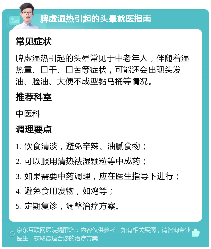 脾虚湿热引起的头晕就医指南 常见症状 脾虚湿热引起的头晕常见于中老年人，伴随着湿热重、口干、口苦等症状，可能还会出现头发油、脸油、大便不成型黏马桶等情况。 推荐科室 中医科 调理要点 1. 饮食清淡，避免辛辣、油腻食物； 2. 可以服用清热祛湿颗粒等中成药； 3. 如果需要中药调理，应在医生指导下进行； 4. 避免食用发物，如鸡等； 5. 定期复诊，调整治疗方案。