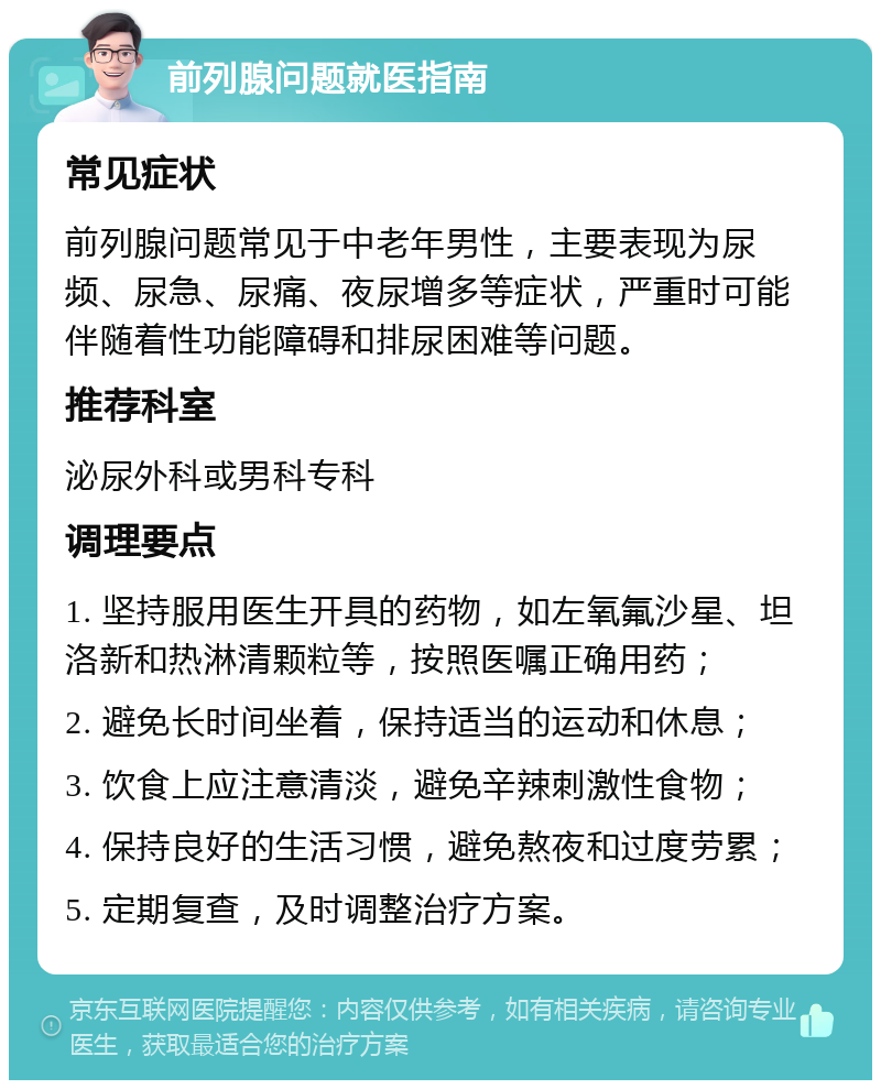 前列腺问题就医指南 常见症状 前列腺问题常见于中老年男性，主要表现为尿频、尿急、尿痛、夜尿增多等症状，严重时可能伴随着性功能障碍和排尿困难等问题。 推荐科室 泌尿外科或男科专科 调理要点 1. 坚持服用医生开具的药物，如左氧氟沙星、坦洛新和热淋清颗粒等，按照医嘱正确用药； 2. 避免长时间坐着，保持适当的运动和休息； 3. 饮食上应注意清淡，避免辛辣刺激性食物； 4. 保持良好的生活习惯，避免熬夜和过度劳累； 5. 定期复查，及时调整治疗方案。