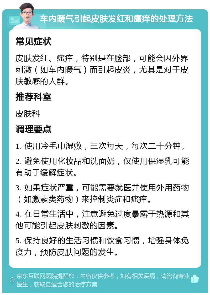 车内暖气引起皮肤发红和瘙痒的处理方法 常见症状 皮肤发红、瘙痒，特别是在脸部，可能会因外界刺激（如车内暖气）而引起皮炎，尤其是对于皮肤敏感的人群。 推荐科室 皮肤科 调理要点 1. 使用冷毛巾湿敷，三次每天，每次二十分钟。 2. 避免使用化妆品和洗面奶，仅使用保湿乳可能有助于缓解症状。 3. 如果症状严重，可能需要就医并使用外用药物（如激素类药物）来控制炎症和瘙痒。 4. 在日常生活中，注意避免过度暴露于热源和其他可能引起皮肤刺激的因素。 5. 保持良好的生活习惯和饮食习惯，增强身体免疫力，预防皮肤问题的发生。