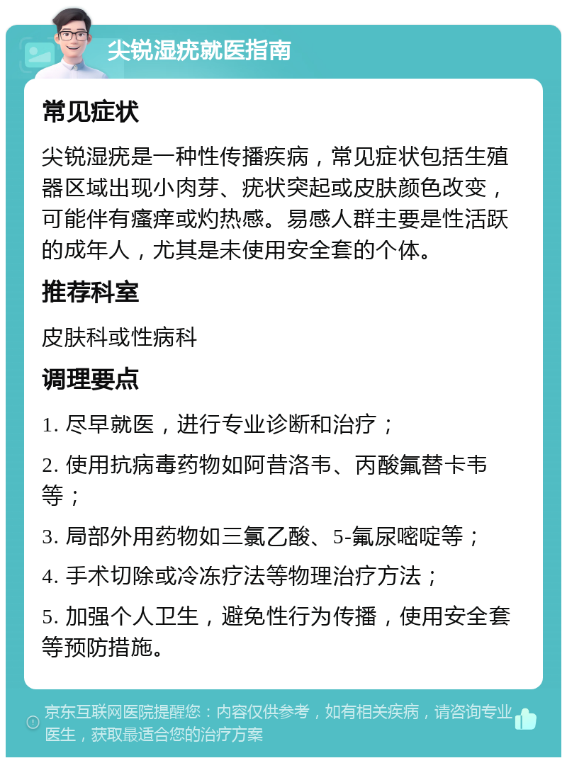 尖锐湿疣就医指南 常见症状 尖锐湿疣是一种性传播疾病，常见症状包括生殖器区域出现小肉芽、疣状突起或皮肤颜色改变，可能伴有瘙痒或灼热感。易感人群主要是性活跃的成年人，尤其是未使用安全套的个体。 推荐科室 皮肤科或性病科 调理要点 1. 尽早就医，进行专业诊断和治疗； 2. 使用抗病毒药物如阿昔洛韦、丙酸氟替卡韦等； 3. 局部外用药物如三氯乙酸、5-氟尿嘧啶等； 4. 手术切除或冷冻疗法等物理治疗方法； 5. 加强个人卫生，避免性行为传播，使用安全套等预防措施。